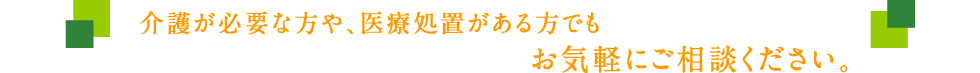 介護が必要な方や、医療処置がある方でもお気軽にご相談ください。
